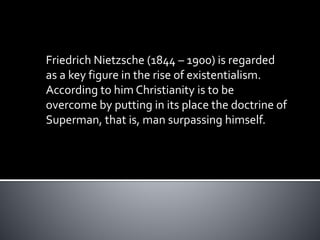 Friedrich Nietzsche (1844 – 1900) is regarded
as a key figure in the rise of existentialism.
According to him Christianity is to be
overcome by putting in its place the doctrine of
Superman, that is, man surpassing himself.
 