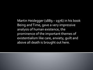 Martin Heidegger (1889 – 1976) in his book
Being andTime, gave a very impressive
analysis of human existence, the
prominence of the important themes of
existentialism like care, anxiety, guilt and
above all death is brought out here.
 