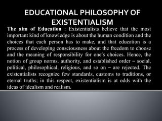 EDUCATIONAL PHILOSOPHY OF
EXISTENTIALISM
The aim of Education : Existentialists believe that the most
important kind of knowledge is about the human condition and the
choices that each person has to make, and that education is a
process of developing consciousness about the freedom to choose
and the meaning of responsibility for one’s choices. Hence, the
notion of group norms, authority, and established order – social,
political, philosophical, religious, and so on – are rejected. The
existentialists recognize few standards, customs to traditions, or
eternal truths; in this respect, existentialism is at odds with the
ideas of idealism and realism.
 