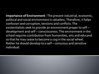 Importance of Environment :The present industrial, economic,
political and social environment is valueless.Therefore, it helps
confusion and corruption, tensions and conflicts.The
existentialists seek to provide an environment proper to self –
development and self – consciousness.The environment in the
school requires contribution from humanities, arts and educand
so that he may cease to become a cog in the social wheel.
Rather he should develop to a self – conscious and sensitive
individual.
 