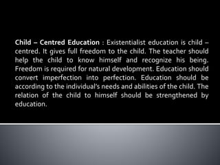 Child – Centred Education : Existentialist education is child –
centred. It gives full freedom to the child. The teacher should
help the child to know himself and recognize his being.
Freedom is required for natural development. Education should
convert imperfection into perfection. Education should be
according to the individual’s needs and abilities of the child. The
relation of the child to himself should be strengthened by
education.
 