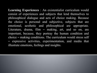 Learning Experiences : An existentialist curriculum would
consist of experiences and subjects that lend themselves to
philosophical dialogue and acts of choice making. Because
the choice is personal and subjective, subjects that are
emotional, aesthetic and philosophical are appropriate.
Literature, drama, film – making, art, and so on, are
important, because, they portray the human condition and
choice – making conditions. The curriculum would stress self
– expressive activities, experimentation, and media that
illustrate emotions, feelings and insights.
 