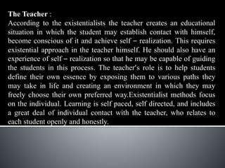 The Teacher :
According to the existentialists the teacher creates an educational
situation in which the student may establish contact with himself,
become conscious of it and achieve self – realization. This requires
existential approach in the teacher himself. He should also have an
experience of self – realization so that he may be capable of guiding
the students in this process. The teacher’s role is to help students
define their own essence by exposing them to various paths they
may take in life and creating an environment in which they may
freely choose their own preferred way.Existentialist methods focus
on the individual. Learning is self paced, self directed, and includes
a great deal of individual contact with the teacher, who relates to
each student openly and honestly.
 