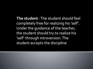 The student :The student should feel
completely free for realizing his ‘self’.
Under the guidance of the teacher,
the student should try to realize his
‘self’ through introversion.The
student accepts the discipline
 