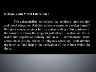 Religious and Moral Education :
The existentialists particularly lay emphasis upon religion
and moral education. Religion allows a person to develop himself.
Religious education gives him an understanding of his existence in
the cosmos. It shows the religious path of self – realization. It also
makes him capable of utilizing faith in self – development. Moral
education is closely related to religious education. Both develop
the inner self and help in the realization of the infinite within the
finite.
 