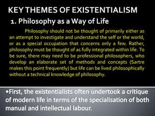 KEYTHEMES OF EXISTENTIALISM
1. Philosophy as aWay of Life
Philosophy should not be thought of primarily either as
an attempt to investigate and understand the self or the world,
or as a special occupation that concerns only a few. Rather,
philosophy must be thought of as fully integrated within life. To
be sure, there may need to be professional philosophers, who
develop an elaborate set of methods and concepts (Sartre
makes this point frequently) but life can be lived philosophically
without a technical knowledge of philosophy.
 