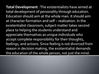 Total Development :The existentialists have aimed at
total development of personality through education.
Education should aim at the whole man. It should aim
at character formation and self – realization. In the
existentialist classroom, subject matter takes second
place to helping the students understand and
appreciate themselves as unique individuals who
accept complete responsibility for their thoughts,
feelings, and actions. Since feeling is not divorced from
reason in decision making, the existentialist demands
the education of the whole person, not just the mind.
 