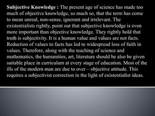Subjective Knowledge : The present age of science has made too
much of objective knowledge, so much so, that the term has come
to mean unreal, non-sense, ignorant and irrelevant. The
existentialists rightly, point out that subjective knowledge is even
more important than objective knowledge. They rightly hold that
truth is subjectivity. It is a human value and values are not facts.
Reduction of values to facts has led to widespread loss of faith in
values. Therefore, along with the teaching of science and
mathematics, the humanities, art, literature should be also be given
suitable place in curriculum at every stage of education. Most of the
ills of the modern man are due to over – objective attitude. This
requires a subjectivist correction in the light of existentialist ideas.
 