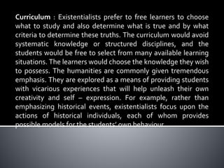 Curriculum : Existentialists prefer to free learners to choose
what to study and also determine what is true and by what
criteria to determine these truths. The curriculum would avoid
systematic knowledge or structured disciplines, and the
students would be free to select from many available learning
situations. The learners would choose the knowledge they wish
to possess. The humanities are commonly given tremendous
emphasis. They are explored as a means of providing students
with vicarious experiences that will help unleash their own
creativity and self – expression. For example, rather than
emphasizing historical events, existentialists focus upon the
actions of historical individuals, each of whom provides
possible models for the students’ own behaviour.
 