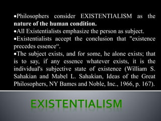 Philosophers consider EXISTENTIALISM as the
nature of the human condition.
All Existentialists emphasize the person as subject.
Existentialists accept the conclusion that "existence
precedes essence“.
The subject exists, and for some, he alone exists; that
is to say, if any essence whatever exists, it is the
individual's subjective state of existence (William S.
Sahakian and Mabel L. Sahakian, Ideas of the Great
Philosophers, NY Bames and Noble, Inc., 1966, p. 167).
 