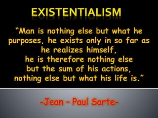 “Man is nothing else but what he
purposes, he exists only in so far as
he realizes himself,
he is therefore nothing else
but the sum of his actions,
nothing else but what his life is.”
-Jean – Paul Sarte-
 
