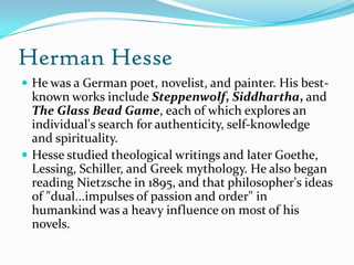 Herman Hesse
 He was a German poet, novelist, and painter. His best-
known works include Steppenwolf, Siddhartha, and
The Glass Bead Game, each of which explores an
individual's search for authenticity, self-knowledge
and spirituality.
 Hesse studied theological writings and later Goethe,
Lessing, Schiller, and Greek mythology. He also began
reading Nietzsche in 1895, and that philosopher's ideas
of "dual...impulses of passion and order" in
humankind was a heavy influence on most of his
novels.
 