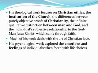  His theological work focuses on Christian ethics, the
institution of the Church, the differences between
purely objective proofs of Christianity, the infinite
qualitative distinction between man and God, and
the individual's subjective relationship to the God-
Man Jesus Christ, which came through faith.
 Much of his work deals with the art of Christian love.
 His psychological work explored the emotions and
feelings of individuals when faced with life choices .
 