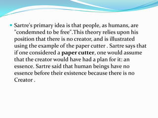  Sartre's primary idea is that people, as humans, are
"condemned to be free".This theory relies upon his
position that there is no creator, and is illustrated
using the example of the paper cutter . Sartre says that
if one considered a paper cutter, one would assume
that the creator would have had a plan for it: an
essence. Sartre said that human beings have no
essence before their existence because there is no
Creator .
 