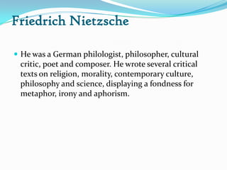 Friedrich Nietzsche
 He was a German philologist, philosopher, cultural
critic, poet and composer. He wrote several critical
texts on religion, morality, contemporary culture,
philosophy and science, displaying a fondness for
metaphor, irony and aphorism.
 