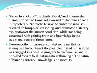  Nietzsche spoke of “the death of God,” and foresaw the
dissolution of traditional religion and metaphysics. Some
interpreters of Nietzsche believe he embraced nihilism,
rejected philosophical reasoning, and promoted a literary
exploration of the human condition, while not being
concerned with gaining truth and knowledge in the
traditional sense of those terms.
 However, other interpreters of Nietzsche say that in
attempting to counteract the predicted rise of nihilism, he
was engaged in a positive program to reaffirm life, and so
he called for a radical, naturalistic rethinking of the nature
of human existence, knowledge, and morality .
 