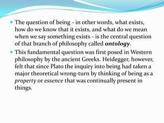  The question of being - in other words, what exists,
how do we know that it exists, and what do we mean
when we say something exists - is the central question
of that branch of philosophy called ontology.
 This fundamental question was first posed in Western
philosophy by the ancient Greeks. Heidegger, however,
felt that since Plato the inquiry into being had taken a
major theoretical wrong-turn by thinking of being as a
property or essence that was continually present in
things.
 