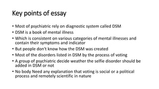 Key points of essay
• Most of psychiatric rely on diagnostic system called DSM
• DSM is a book of mental illness
• Which is consistent on various categories of mental illnesses and
contain their symptoms and indicator
• But people don't know how the DSM was created
• Most of the disorders listed in DSM by the process of voting
• A group of psychiatric decide weather the selfie disorder should be
added in DSM or not
• No body Need any explanation that voting is social or a political
process and remotely scientific in nature
 