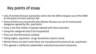 Key points of essay
• Lots of mental illnesses Constantly come into the DSM and goes out of the DSM
on the bases of more and less like
• Some of them are unscientific bias Mental illnesses are set of constructed
categories agreed by the psychiatric
• Irony is the that million of people labeled with these disorders
• Using this categories they'll be hospitalized
• They can find themselves isolated
• Taking Highly psychiatric drugs Sometimes electric shock
• Mental illness are don't exist these are manufactured constructs by psychiatric
• This agenda is settled by stakeholders and pharmaceutical companies
 