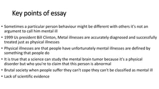 Key points of essay
• Sometimes a particular person behaviour might be different with others it's not an
argument to call him mental ill
• 1999 Us president Bill Clinton, Metal illnesses are accurately diagnosed and successfully
treated just as physical illnesses
• Physical illnesses are that people have unfortunately mental illnesses are defined by
something that people do
• It is true that a science can study the mental brain tumor because it's a physical
disorder but who you're to claim that this person is abnormal
• Brutal society when people suffer they can't cope they can't be classified as mental ill
• Lack of scientific evidence
 
