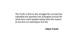 The Truth is that as the struggle for survival has
subsided the question has emerged survival for
what Even more people today have the means
to live but no meaning to live for,
Viktor Frankl
 