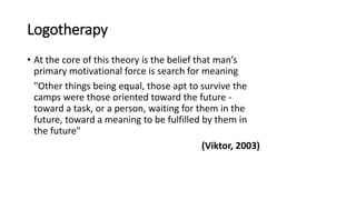 Logotherapy
• At the core of this theory is the belief that man’s
primary motivational force is search for meaning
"Other things being equal, those apt to survive the
camps were those oriented toward the future -
toward a task, or a person, waiting for them in the
future, toward a meaning to be fulfilled by them in
the future"
(Viktor, 2003)
 