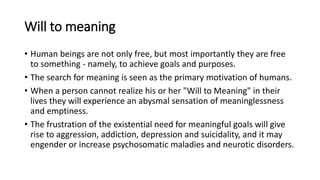 Will to meaning
• Human beings are not only free, but most importantly they are free
to something - namely, to achieve goals and purposes.
• The search for meaning is seen as the primary motivation of humans.
• When a person cannot realize his or her "Will to Meaning" in their
lives they will experience an abysmal sensation of meaninglessness
and emptiness.
• The frustration of the existential need for meaningful goals will give
rise to aggression, addiction, depression and suicidality, and it may
engender or increase psychosomatic maladies and neurotic disorders.
 