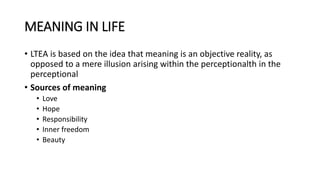 MEANING IN LIFE
• LTEA is based on the idea that meaning is an objective reality, as
opposed to a mere illusion arising within the perceptionalth in the
perceptional
• Sources of meaning
• Love
• Hope
• Responsibility
• Inner freedom
• Beauty
 