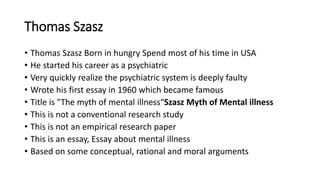 Thomas Szasz
• Thomas Szasz Born in hungry Spend most of his time in USA
• He started his career as a psychiatric
• Very quickly realize the psychiatric system is deeply faulty
• Wrote his first essay in 1960 which became famous
• Title is "The myth of mental illness“Szasz Myth of Mental illness
• This is not a conventional research study
• This is not an empirical research paper
• This is an essay, Essay about mental illness
• Based on some conceptual, rational and moral arguments
 