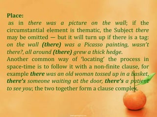 Place:
 as in there was a picture on the wall; if the
circumstantial element is thematic, the Subject there
may be omitted — but it will turn up if there is a tag:
on the wall (there) was a Picasso painting, wasn’t
there?, all around (there) grew a thick hedge.
Another common way of ‘locating’ the process in
space-time is to follow it with a non-finite clause, for
example there was an old woman tossed up in a basket,
there’s someone waiting at the door, there’s a patient
to see you; the two together form a clause complex.
 