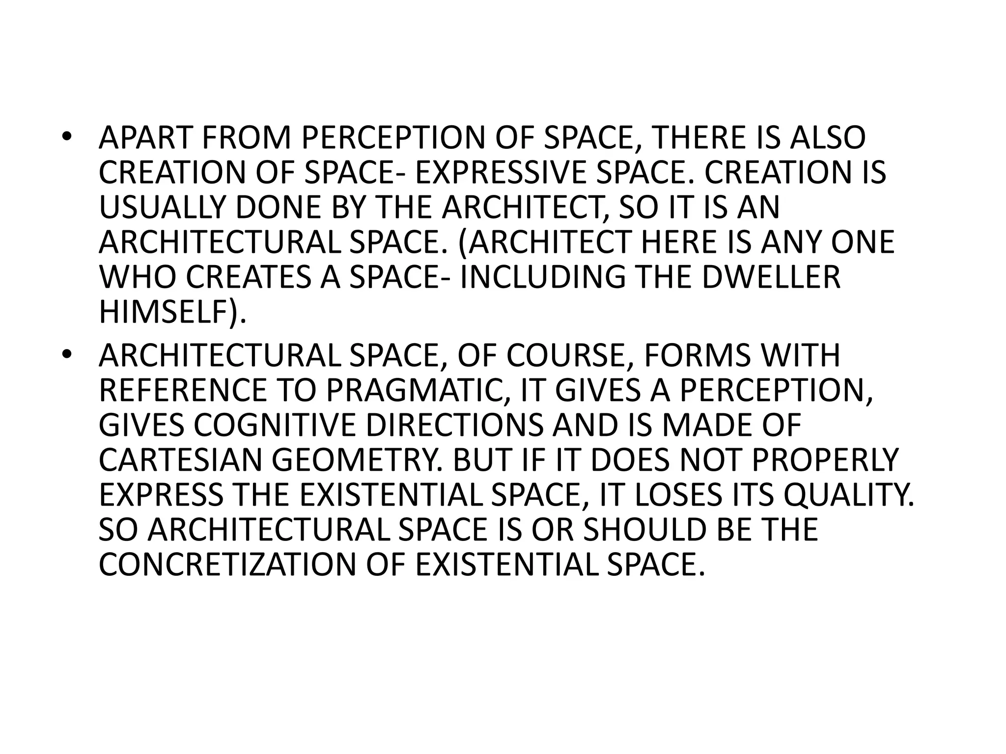 APART FROM PERCEPTION OF SPACE, THERE IS ALSO CREATION OF SPACE- EXPRESSIVE SPACE. CREATION IS USUALLY DONE BY THE ARCHITECT, SO IT IS AN ARCHITECTURAL SPACE. (ARCHITECT HERE IS ANY ONE WHO CREATES A SPACE- INCLUDING THE DWELLER HIMSELF).ARCHITECTURAL SPACE, OF COURSE, FORMS WITH REFERENCE TO PRAGMATIC, IT GIVES A PERCEPTION, GIVES COGNITIVE DIRECTIONS AND IS MADE OF CARTESIAN GEOMETRY. BUT IF IT DOES NOT PROPERLY EXPRESS THE EXISTENTIAL SPACE, IT LOSES ITS QUALITY. SO ARCHITECTURAL SPACE IS OR SHOULD BE THE CONCRETIZATION OF EXISTENTIAL SPACE.