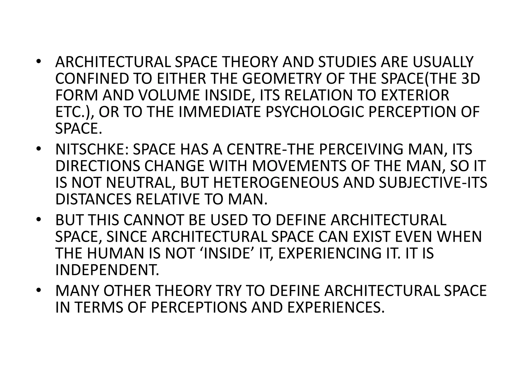 ARCHITECTURAL SPACE THEORY AND STUDIES ARE USUALLY CONFINED TO EITHER THE GEOMETRY OF THE SPACE(THE 3D FORM AND VOLUME INSIDE, ITS RELATION TO EXTERIOR ETC.), OR TO THE IMMEDIATE PSYCHOLOGIC PERCEPTION OF SPACE. NITSCHKE: SPACE HAS A CENTRE-THE PERCEIVING MAN, ITS DIRECTIONS CHANGE WITH MOVEMENTS OF THE MAN, SO IT IS NOT NEUTRAL, BUT HETEROGENEOUS AND SUBJECTIVE-ITS DISTANCES RELATIVE TO MAN.BUT THIS CANNOT BE USED TO DEFINE ARCHITECTURAL SPACE, SINCE ARCHITECTURAL SPACE CAN EXIST EVEN WHEN THE HUMAN IS NOT ‘INSIDE’ IT, EXPERIENCING IT. IT IS INDEPENDENT.MANY OTHER THEORY TRY TO DEFINE ARCHITECTURAL SPACE IN TERMS OF PERCEPTIONS AND EXPERIENCES.