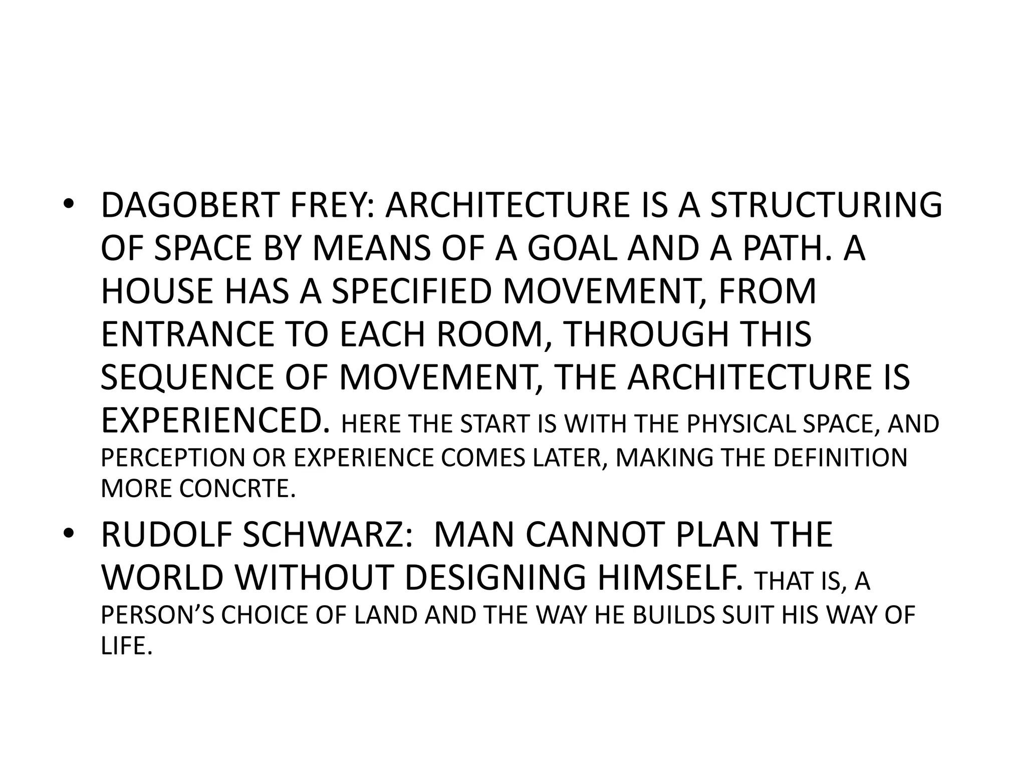 DAGOBERT FREY: ARCHITECTURE IS A STRUCTURING OF SPACE BY MEANS OF A GOAL AND A PATH. A HOUSE HAS A SPECIFIED MOVEMENT, FROM ENTRANCE TO EACH ROOM, THROUGH THIS SEQUENCE OF MOVEMENT, THE ARCHITECTURE IS EXPERIENCED. HERE THE START IS WITH THE PHYSICAL SPACE, AND PERCEPTION OR EXPERIENCE COMES LATER, MAKING THE DEFINITION MORE CONCRTE.RUDOLF SCHWARZ:  MAN CANNOT PLAN THE WORLD WITHOUT DESIGNING HIMSELF. THAT IS, A PERSON’S CHOICE OF LAND AND THE WAY HE BUILDS SUIT HIS WAY OF LIFE.