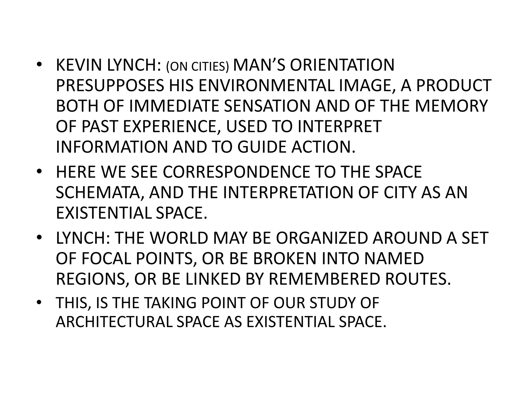 KEVIN LYNCH: (ON CITIES) MAN’S ORIENTATION PRESUPPOSES HIS ENVIRONMENTAL IMAGE, A PRODUCT BOTH OF IMMEDIATE SENSATION AND OF THE MEMORY OF PAST EXPERIENCE, USED TO INTERPRET INFORMATION AND TO GUIDE ACTION.HERE WE SEE CORRESPONDENCE TO THE SPACE SCHEMATA, AND THE INTERPRETATION OF CITY AS AN EXISTENTIAL SPACE.LYNCH: THE WORLD MAY BE ORGANIZED AROUND A SET OF FOCAL POINTS, OR BE BROKEN INTO NAMED REGIONS, OR BE LINKED BY REMEMBERED ROUTES.THIS, IS THE TAKING POINT OF OUR STUDY OF ARCHITECTURAL SPACE AS EXISTENTIAL SPACE.