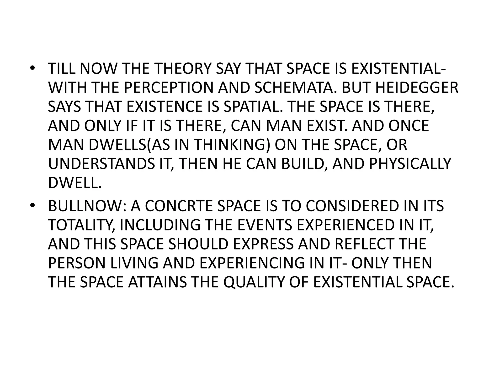 TILL NOW THE THEORY SAY THAT SPACE IS EXISTENTIAL-WITH THE PERCEPTION AND SCHEMATA. BUT HEIDEGGER SAYS THAT EXISTENCE IS SPATIAL. THE SPACE IS THERE, AND ONLY IF IT IS THERE, CAN MAN EXIST. AND ONCE MAN DWELLS(AS IN THINKING) ON THE SPACE, OR UNDERSTANDS IT, THEN HE CAN BUILD, AND PHYSICALLY DWELL.BULLNOW: A CONCRTE SPACE IS TO CONSIDERED IN ITS TOTALITY, INCLUDING THE EVENTS EXPERIENCED IN IT, AND THIS SPACE SHOULD EXPRESS AND REFLECT THE PERSON LIVING AND EXPERIENCING IN IT- ONLY THEN THE SPACE ATTAINS THE QUALITY OF EXISTENTIAL SPACE.