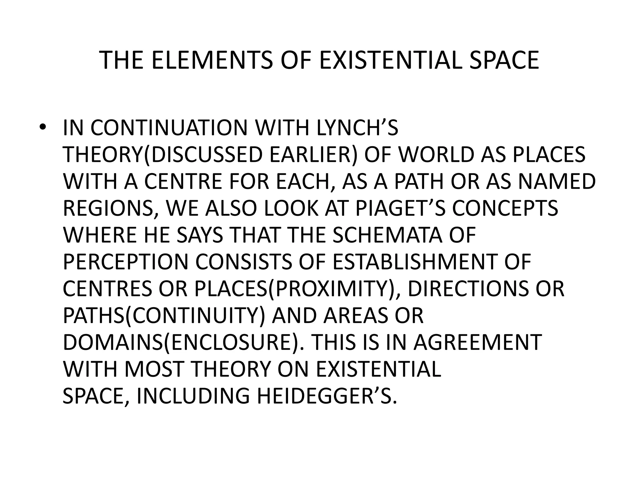 THE ELEMENTS OF EXISTENTIAL SPACEIN CONTINUATION WITH LYNCH’S THEORY(DISCUSSED EARLIER) OF WORLD AS PLACES WITH A CENTRE FOR EACH, AS A PATH OR AS NAMED REGIONS, WE ALSO LOOK AT PIAGET’S CONCEPTS WHERE HE SAYS THAT THE SCHEMATA OF PERCEPTION CONSISTS OF ESTABLISHMENT OF CENTRES OR PLACES(PROXIMITY), DIRECTIONS OR PATHS(CONTINUITY) AND AREAS OR DOMAINS(ENCLOSURE). THIS IS IN AGREEMENT WITH MOST THEORY ON EXISTENTIAL SPACE, INCLUDING HEIDEGGER’S.