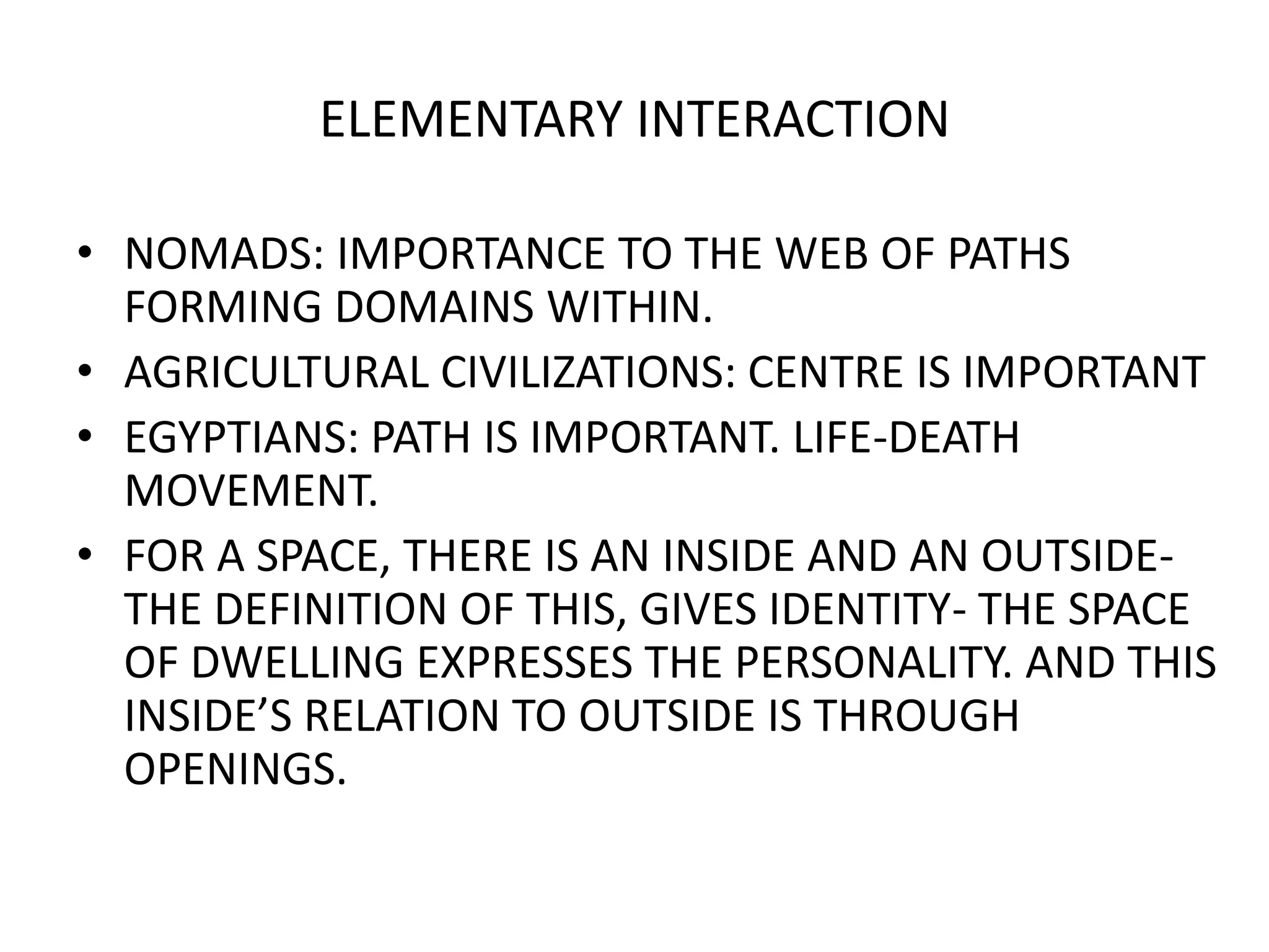 ELEMENTARY INTERACTIONNOMADS: IMPORTANCE TO THE WEB OF PATHS FORMING DOMAINS WITHIN.AGRICULTURAL CIVILIZATIONS: CENTRE IS IMPORTANTEGYPTIANS: PATH IS IMPORTANT. LIFE-DEATH MOVEMENT.FOR A SPACE, THERE IS AN INSIDE AND AN OUTSIDE- THE DEFINITION OF THIS, GIVES IDENTITY- THE SPACE OF DWELLING EXPRESSES THE PERSONALITY. AND THIS INSIDE’S RELATION TO OUTSIDE IS THROUGH OPENINGS.
