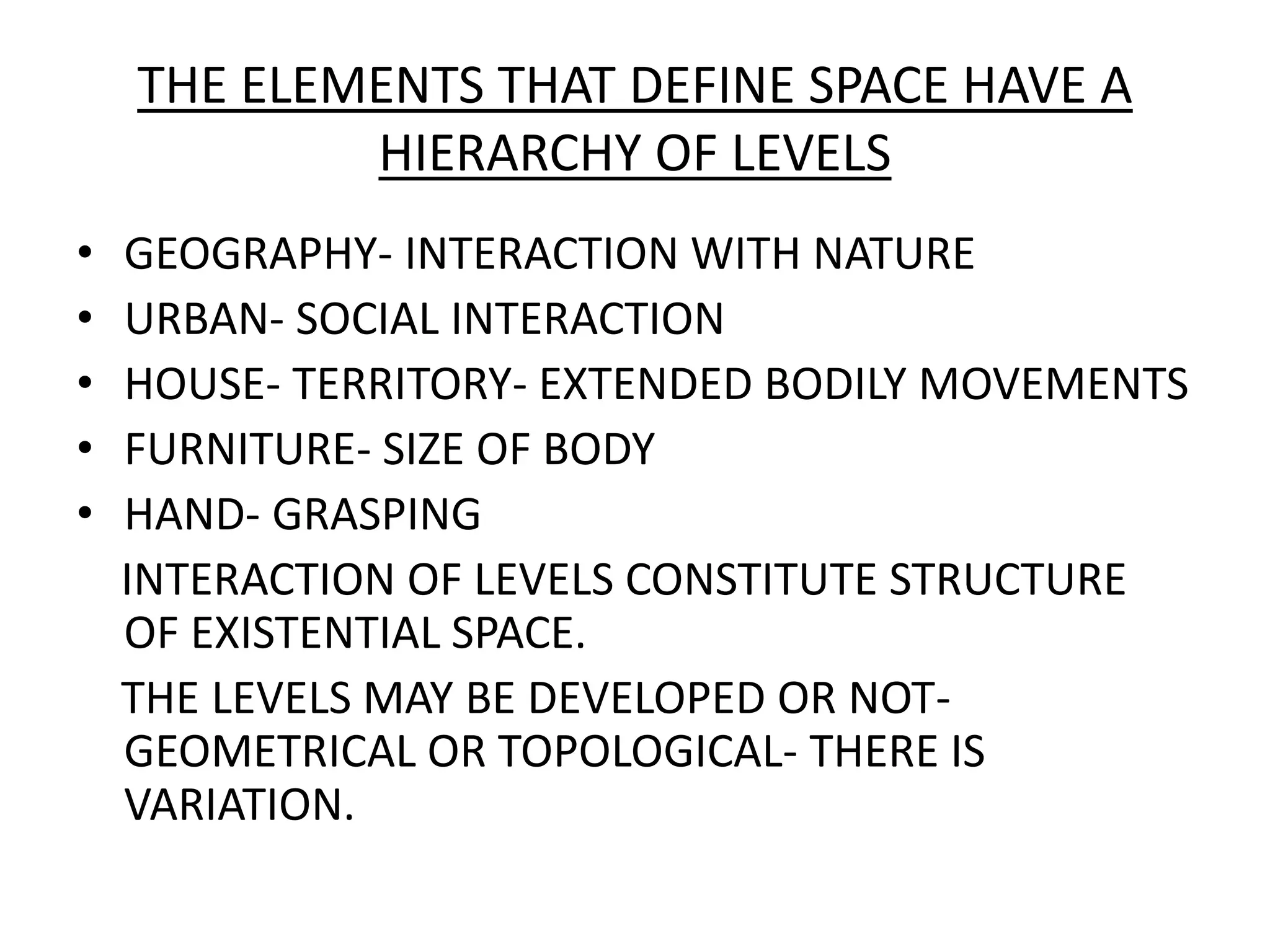 THE ELEMENTS THAT DEFINE SPACE HAVE A HIERARCHY OF LEVELSGEOGRAPHY- INTERACTION WITH NATUREURBAN- SOCIAL INTERACTIONHOUSE- TERRITORY- EXTENDED BODILY MOVEMENTSFURNITURE- SIZE OF BODYHAND- GRASPING    INTERACTION OF LEVELS CONSTITUTE STRUCTURE OF EXISTENTIAL SPACE.    THE LEVELS MAY BE DEVELOPED OR NOT-GEOMETRICAL OR TOPOLOGICAL- THERE IS VARIATION.