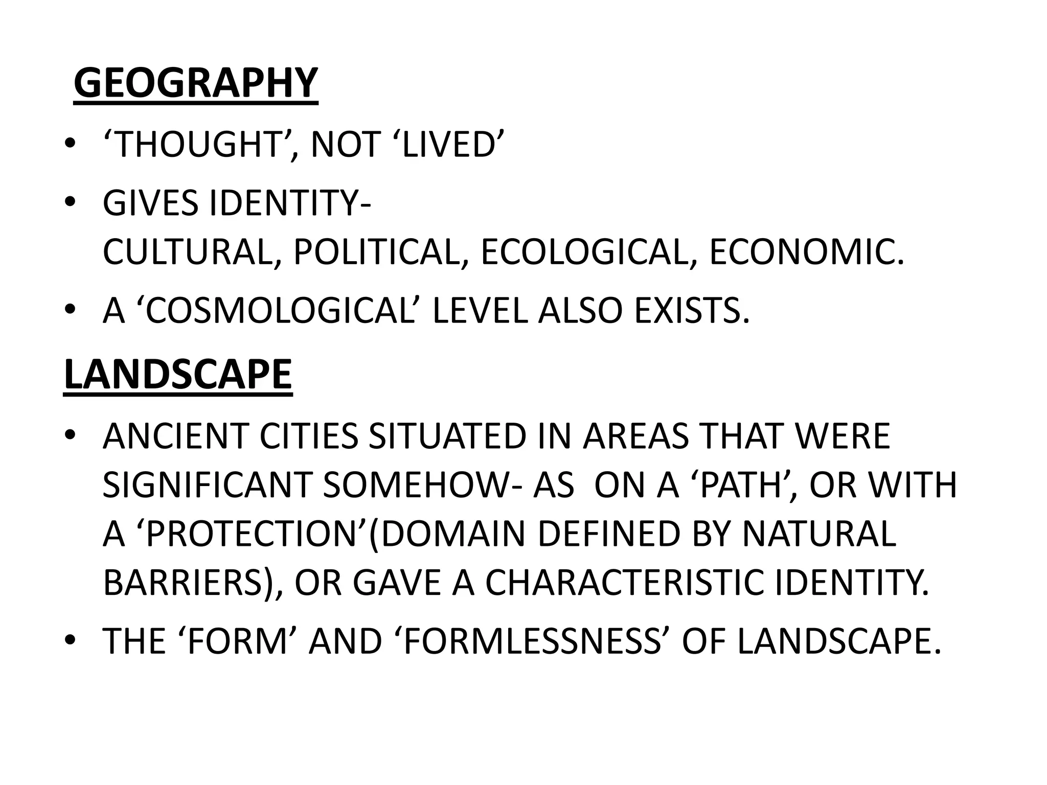 GEOGRAPHY‘THOUGHT’, NOT ‘LIVED’GIVES IDENTITY- CULTURAL, POLITICAL, ECOLOGICAL, ECONOMIC.A ‘COSMOLOGICAL’ LEVEL ALSO EXISTS.LANDSCAPEANCIENT CITIES SITUATED IN AREAS THAT WERE SIGNIFICANT SOMEHOW- AS  ON A ‘PATH’, OR WITH A ‘PROTECTION’(DOMAIN DEFINED BY NATURAL BARRIERS), OR GAVE A CHARACTERISTIC IDENTITY.THE ‘FORM’ AND ‘FORMLESSNESS’ OF LANDSCAPE.