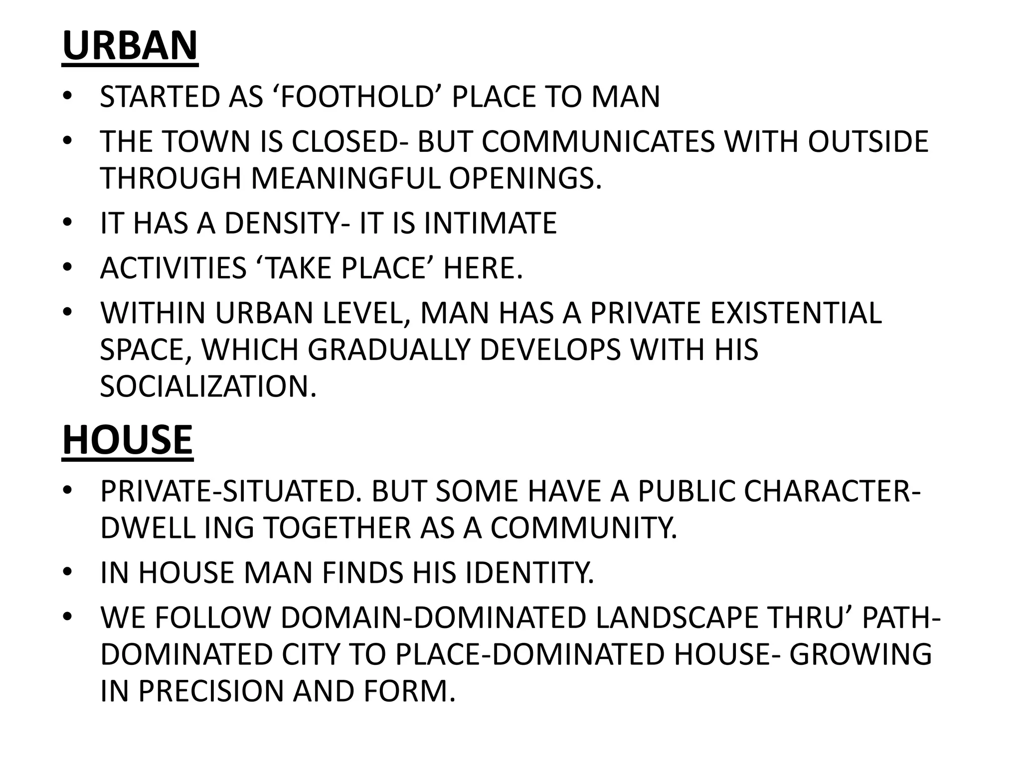 URBANSTARTED AS ‘FOOTHOLD’ PLACE TO MANTHE TOWN IS CLOSED- BUT COMMUNICATES WITH OUTSIDE THROUGH MEANINGFUL OPENINGS.IT HAS A DENSITY- IT IS INTIMATEACTIVITIES ‘TAKE PLACE’ HERE.WITHIN URBAN LEVEL, MAN HAS A PRIVATE EXISTENTIAL SPACE, WHICH GRADUALLY DEVELOPS WITH HIS SOCIALIZATION.HOUSEPRIVATE-SITUATED. BUT SOME HAVE A PUBLIC CHARACTER-DWELL ING TOGETHER AS A COMMUNITY.IN HOUSE MAN FINDS HIS IDENTITY.WE FOLLOW DOMAIN-DOMINATED LANDSCAPE THRU’ PATH-DOMINATED CITY TO PLACE-DOMINATED HOUSE- GROWING IN PRECISION AND FORM.