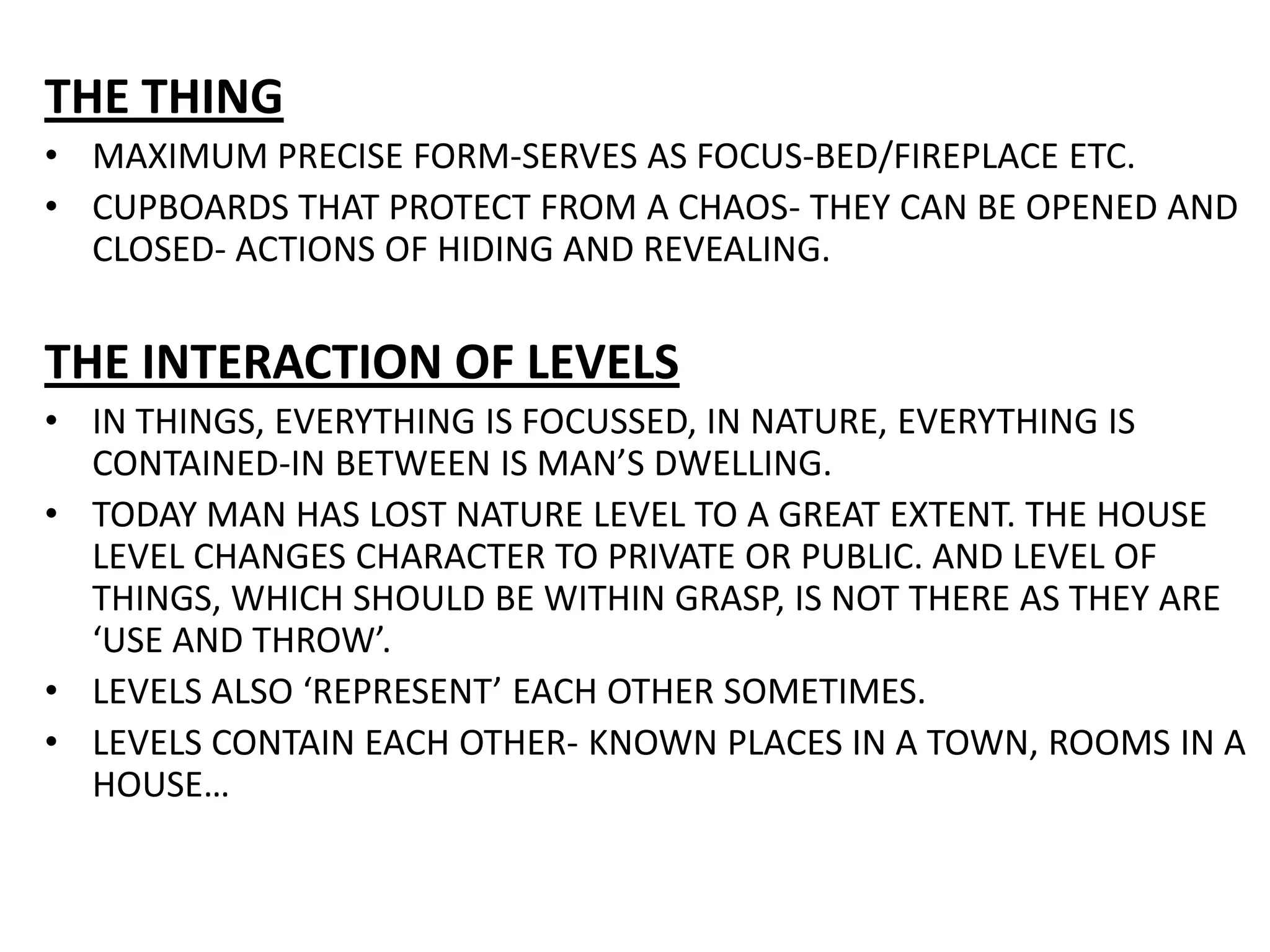THE THINGMAXIMUM PRECISE FORM-SERVES AS FOCUS-BED/FIREPLACE ETC.CUPBOARDS THAT PROTECT FROM A CHAOS- THEY CAN BE OPENED AND CLOSED- ACTIONS OF HIDING AND REVEALING.THE INTERACTION OF LEVELSIN THINGS, EVERYTHING IS FOCUSSED, IN NATURE, EVERYTHING IS CONTAINED-IN BETWEEN IS MAN’S DWELLING.TODAY MAN HAS LOST NATURE LEVEL TO A GREAT EXTENT. THE HOUSE LEVEL CHANGES CHARACTER TO PRIVATE OR PUBLIC. AND LEVEL OF THINGS, WHICH SHOULD BE WITHIN GRASP, IS NOT THERE AS THEY ARE ‘USE AND THROW’.LEVELS ALSO ‘REPRESENT’ EACH OTHER SOMETIMES.LEVELS CONTAIN EACH OTHER- KNOWN PLACES IN A TOWN, ROOMS IN A HOUSE…