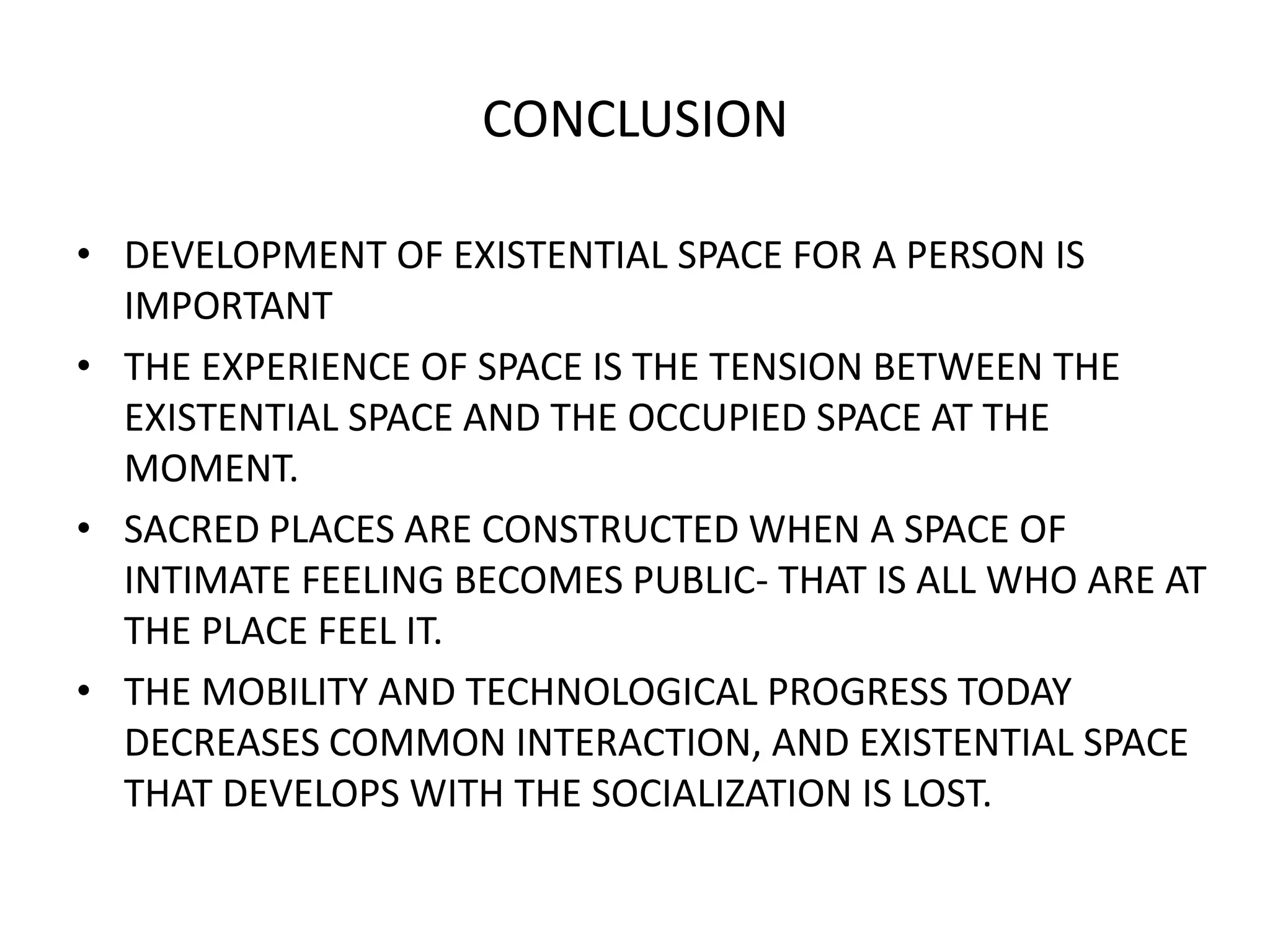 CONCLUSIONDEVELOPMENT OF EXISTENTIAL SPACE FOR A PERSON IS IMPORTANTTHE EXPERIENCE OF SPACE IS THE TENSION BETWEEN THE EXISTENTIAL SPACE AND THE OCCUPIED SPACE AT THE MOMENT.SACRED PLACES ARE CONSTRUCTED WHEN A SPACE OF INTIMATE FEELING BECOMES PUBLIC- THAT IS ALL WHO ARE AT THE PLACE FEEL IT.THE MOBILITY AND TECHNOLOGICAL PROGRESS TODAY DECREASES COMMON INTERACTION, AND EXISTENTIAL SPACE THAT DEVELOPS WITH THE SOCIALIZATION IS LOST.
