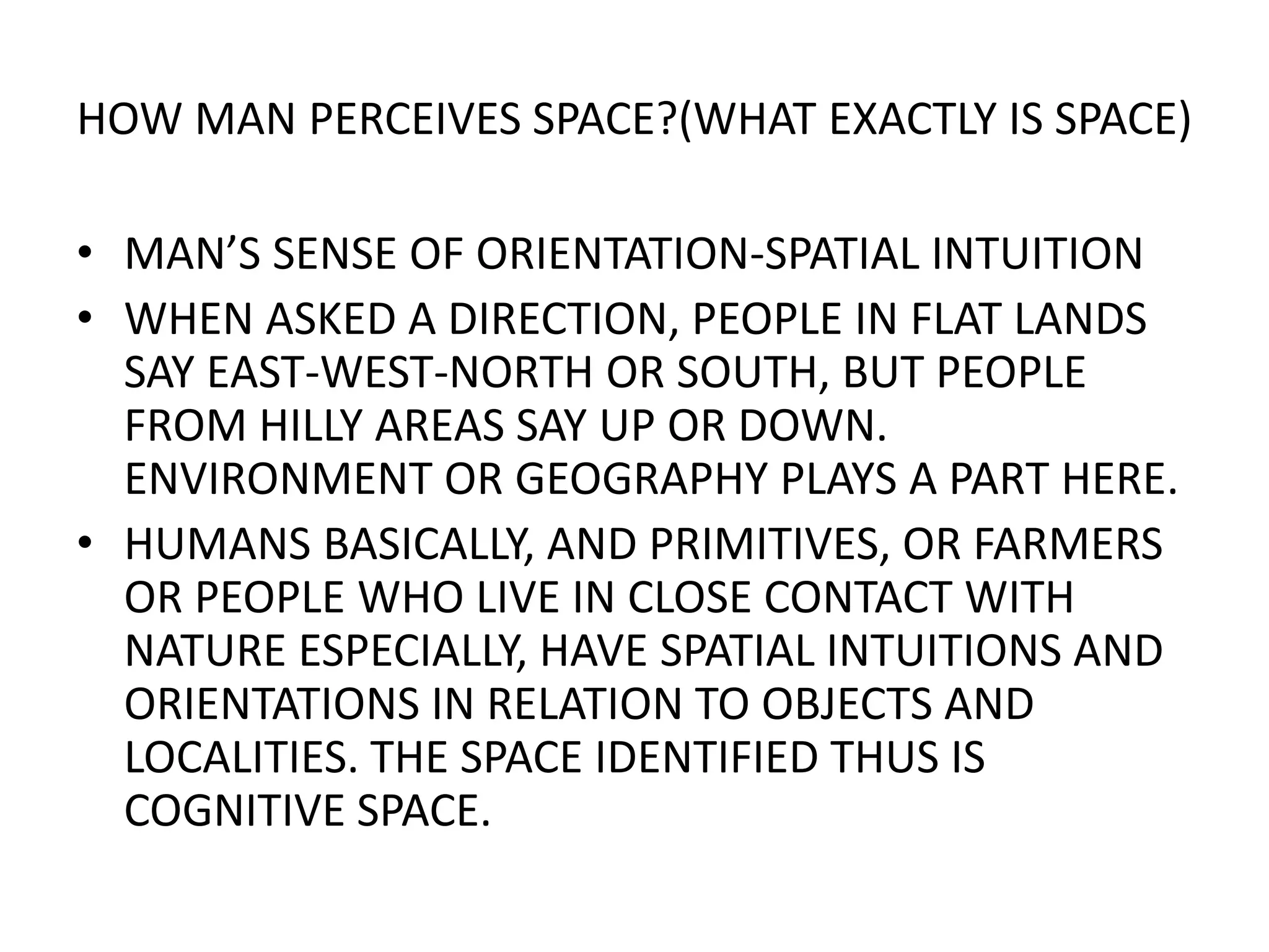 HOW MAN PERCEIVES SPACE?(WHAT EXACTLY IS SPACE)MAN’S SENSE OF ORIENTATION-SPATIAL INTUITIONWHEN ASKED A DIRECTION, PEOPLE IN FLAT LANDS SAY EAST-WEST-NORTH OR SOUTH, BUT PEOPLE FROM HILLY AREAS SAY UP OR DOWN. ENVIRONMENT OR GEOGRAPHY PLAYS A PART HERE.HUMANS BASICALLY, AND PRIMITIVES, OR FARMERS OR PEOPLE WHO LIVE IN CLOSE CONTACT WITH NATURE ESPECIALLY, HAVE SPATIAL INTUITIONS AND ORIENTATIONS IN RELATION TO OBJECTS AND LOCALITIES. THE SPACE IDENTIFIED THUS IS COGNITIVE SPACE.