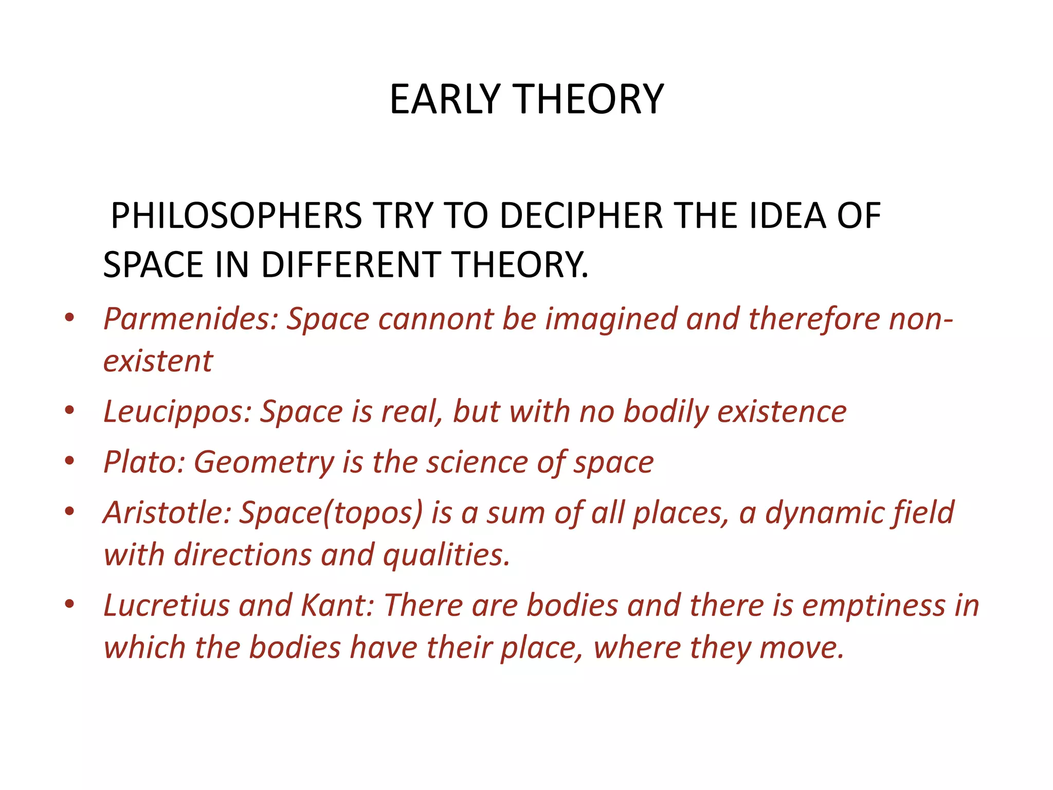 EARLY THEORY     PHILOSOPHERS TRY TO DECIPHER THE IDEA OF SPACE IN DIFFERENT THEORY.Parmenides: Space cannont be imagined and therefore non-existentLeucippos: Space is real, but with no bodily existencePlato: Geometry is the science of spaceAristotle: Space(topos) is a sum of all places, a dynamic field with directions and qualities.Lucretius and Kant: There are bodies and there is emptiness in which the bodies have their place, where they move.