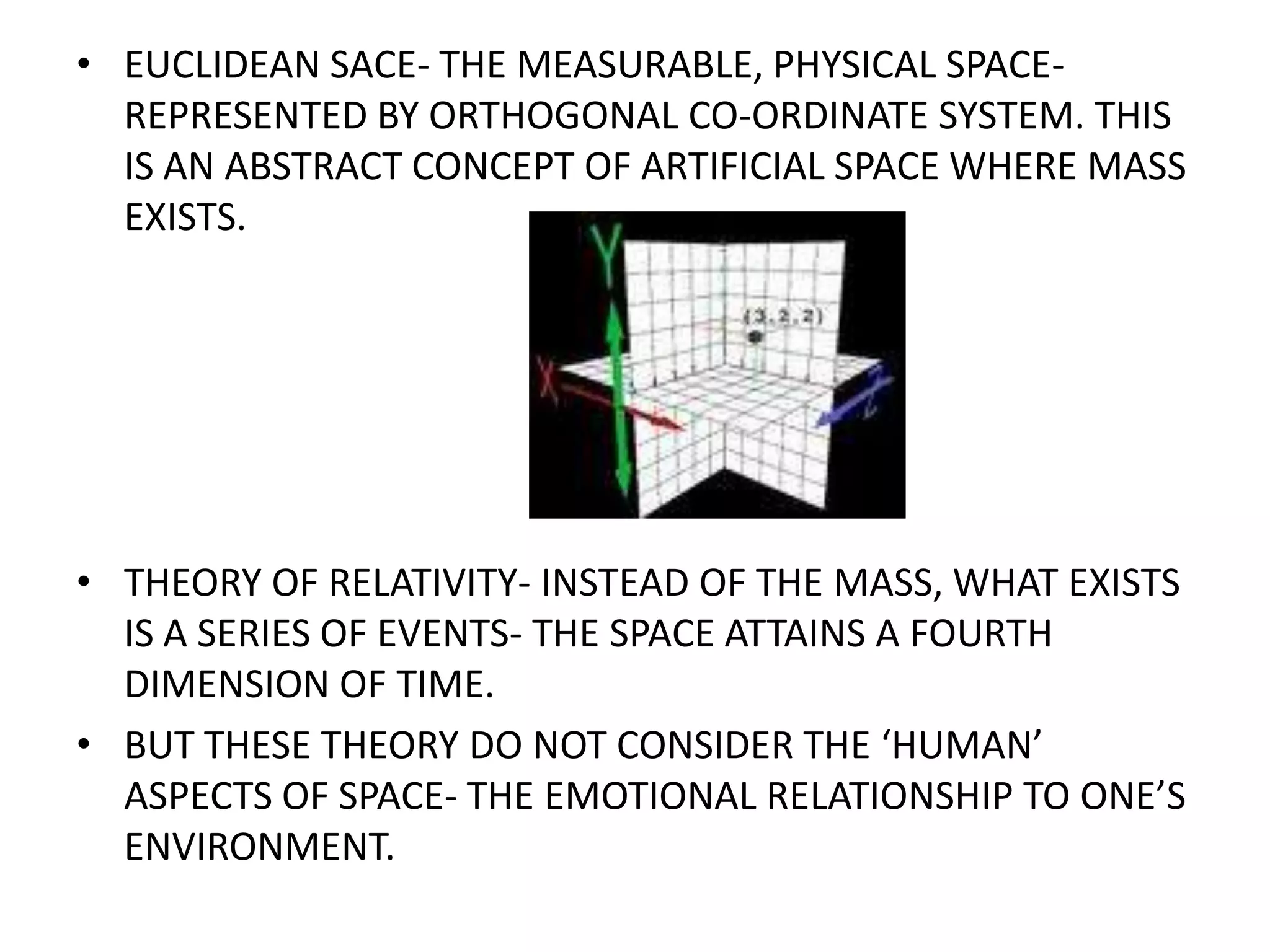 EUCLIDEAN SACE- THE MEASURABLE, PHYSICAL SPACE-REPRESENTED BY ORTHOGONAL CO-ORDINATE SYSTEM. THIS IS AN ABSTRACT CONCEPT OF ARTIFICIAL SPACE WHERE MASS EXISTS.THEORY OF RELATIVITY- INSTEAD OF THE MASS, WHAT EXISTS IS A SERIES OF EVENTS- THE SPACE ATTAINS A FOURTH DIMENSION OF TIME.BUT THESE THEORY DO NOT CONSIDER THE ‘HUMAN’ ASPECTS OF SPACE- THE EMOTIONAL RELATIONSHIP TO ONE’S ENVIRONMENT.