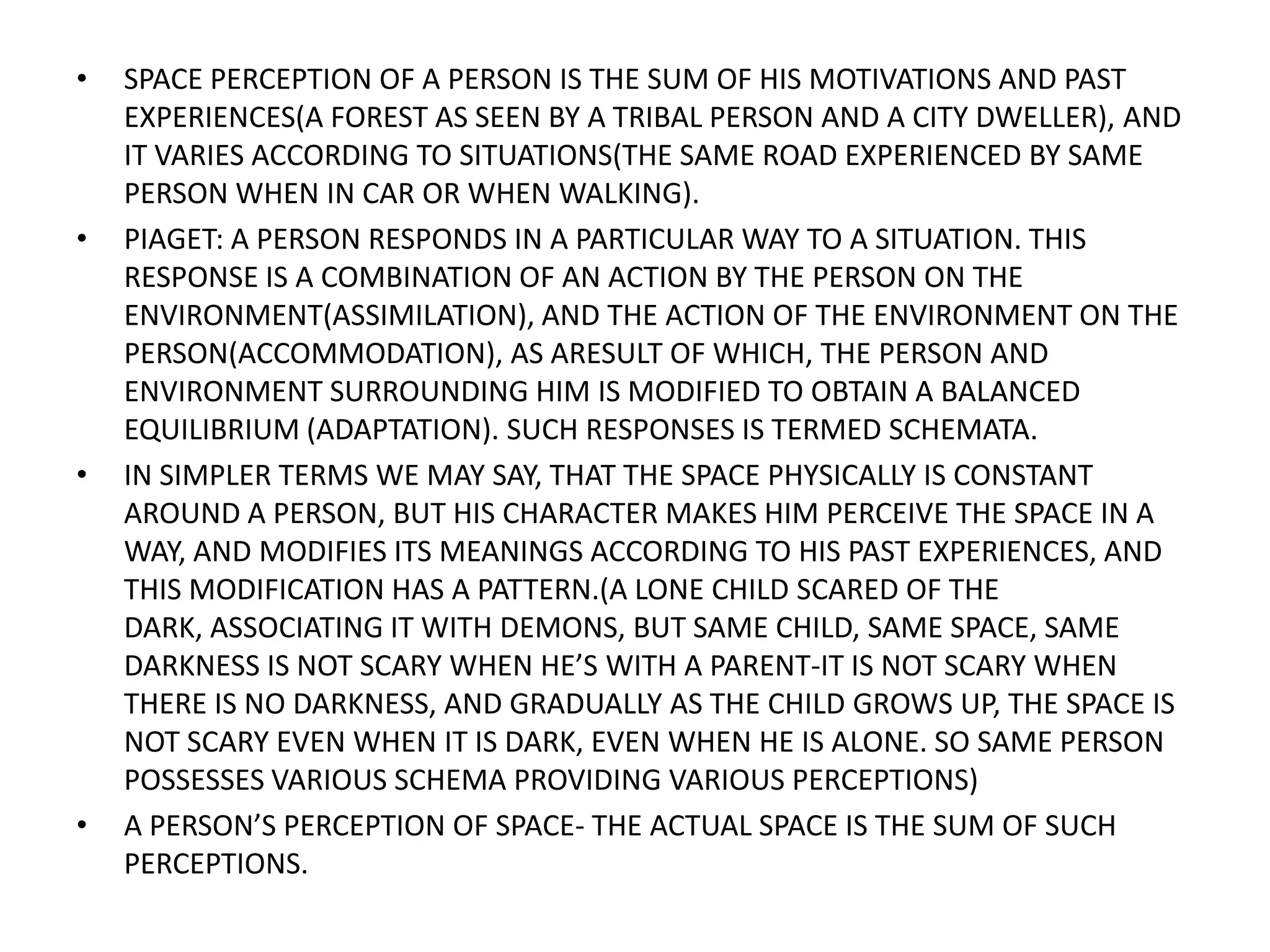 SPACE PERCEPTION OF A PERSON IS THE SUM OF HIS MOTIVATIONS AND PAST EXPERIENCES(A FOREST AS SEEN BY A TRIBAL PERSON AND A CITY DWELLER), AND IT VARIES ACCORDING TO SITUATIONS(THE SAME ROAD EXPERIENCED BY SAME PERSON WHEN IN CAR OR WHEN WALKING).PIAGET: A PERSON RESPONDS IN A PARTICULAR WAY TO A SITUATION. THIS RESPONSE IS A COMBINATION OF AN ACTION BY THE PERSON ON THE ENVIRONMENT(ASSIMILATION), AND THE ACTION OF THE ENVIRONMENT ON THE PERSON(ACCOMMODATION), AS ARESULT OF WHICH, THE PERSON AND ENVIRONMENT SURROUNDING HIM IS MODIFIED TO OBTAIN A BALANCED EQUILIBRIUM (ADAPTATION). SUCH RESPONSES IS TERMED SCHEMATA.IN SIMPLER TERMS WE MAY SAY, THAT THE SPACE PHYSICALLY IS CONSTANT AROUND A PERSON, BUT HIS CHARACTER MAKES HIM PERCEIVE THE SPACE IN A WAY, AND MODIFIES ITS MEANINGS ACCORDING TO HIS PAST EXPERIENCES, AND THIS MODIFICATION HAS A PATTERN.(A LONE CHILD SCARED OF THE DARK, ASSOCIATING IT WITH DEMONS, BUT SAME CHILD, SAME SPACE, SAME DARKNESS IS NOT SCARY WHEN HE’S WITH A PARENT-IT IS NOT SCARY WHEN THERE IS NO DARKNESS, AND GRADUALLY AS THE CHILD GROWS UP, THE SPACE IS NOT SCARY EVEN WHEN IT IS DARK, EVEN WHEN HE IS ALONE. SO SAME PERSON POSSESSES VARIOUS SCHEMA PROVIDING VARIOUS PERCEPTIONS) A PERSON’S PERCEPTION OF SPACE- THE ACTUAL SPACE IS THE SUM OF SUCH PERCEPTIONS.
