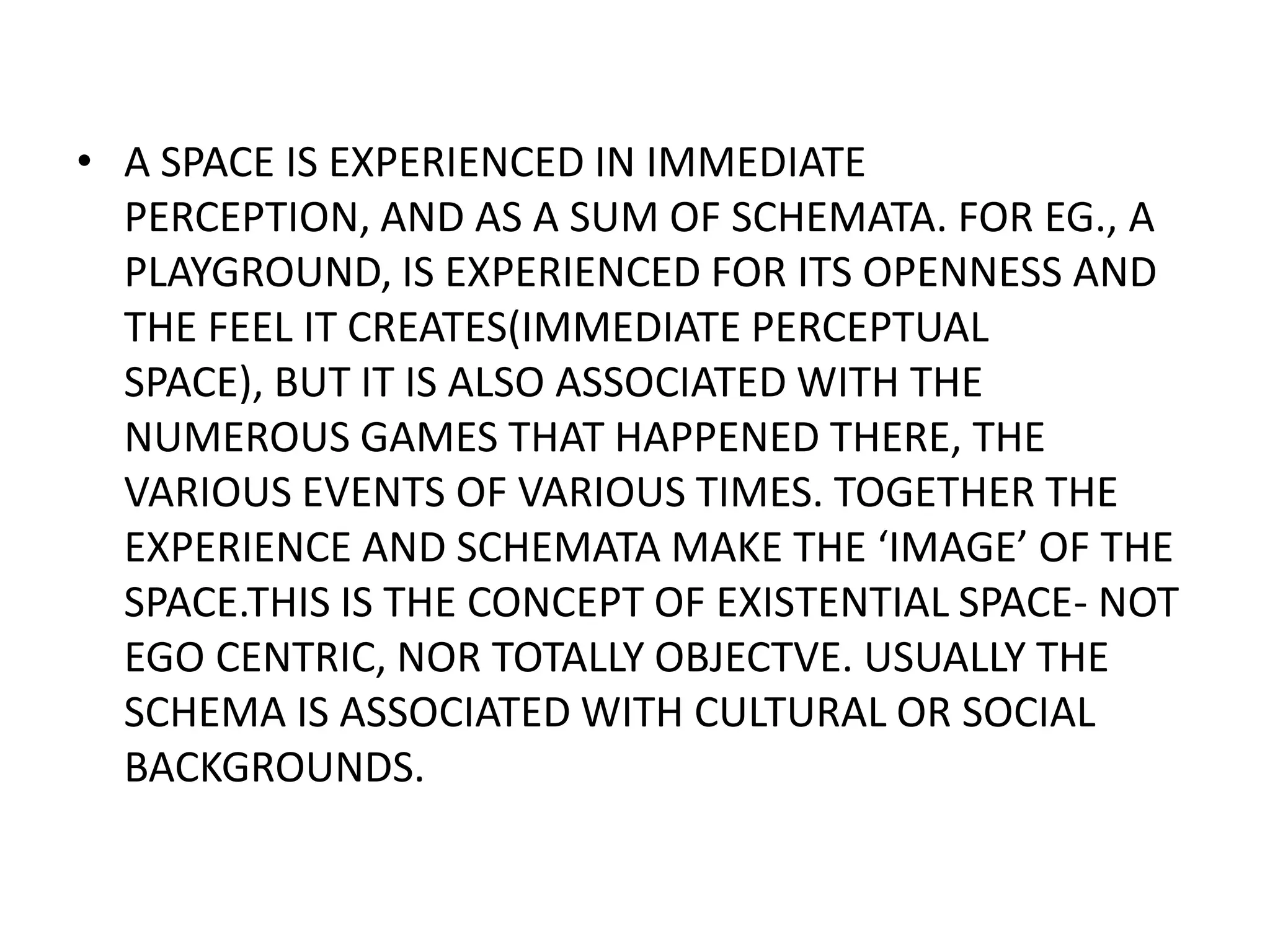 A SPACE IS EXPERIENCED IN IMMEDIATE PERCEPTION, AND AS A SUM OF SCHEMATA. FOR EG., A PLAYGROUND, IS EXPERIENCED FOR ITS OPENNESS AND THE FEEL IT CREATES(IMMEDIATE PERCEPTUAL SPACE), BUT IT IS ALSO ASSOCIATED WITH THE NUMEROUS GAMES THAT HAPPENED THERE, THE VARIOUS EVENTS OF VARIOUS TIMES. TOGETHER THE EXPERIENCE AND SCHEMATA MAKE THE ‘IMAGE’ OF THE SPACE.THIS IS THE CONCEPT OF EXISTENTIAL SPACE- NOT EGO CENTRIC, NOR TOTALLY OBJECTVE. USUALLY THE SCHEMA IS ASSOCIATED WITH CULTURAL OR SOCIAL BACKGROUNDS.
