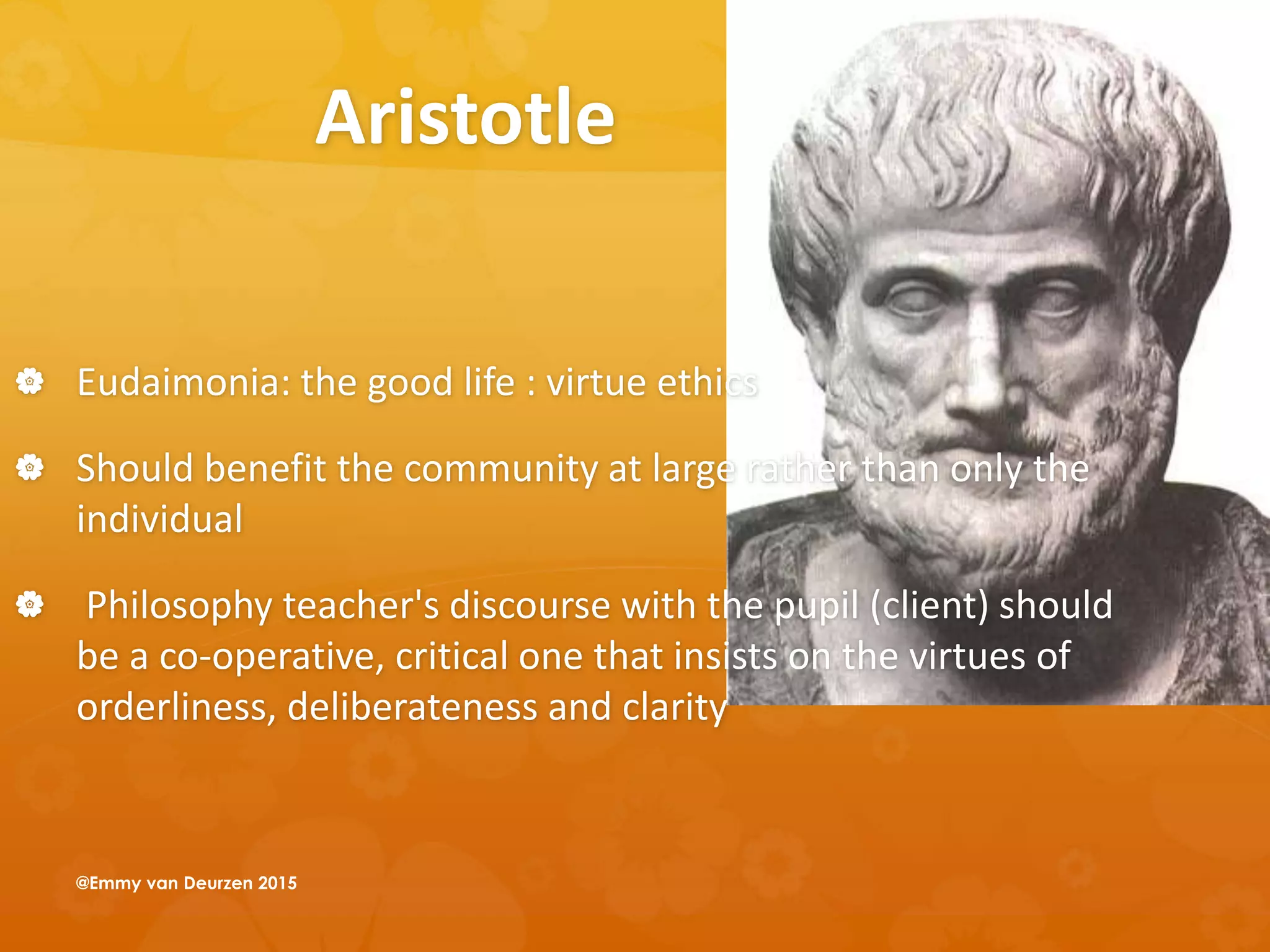 Aristotle
 Eudaimonia: the good life : virtue ethics
 Should benefit the community at large rather than only the
individual
 Philosophy teacher's discourse with the pupil (client) should
be a co-operative, critical one that insists on the virtues of
orderliness, deliberateness and clarity
@Emmy van Deurzen 2015
 