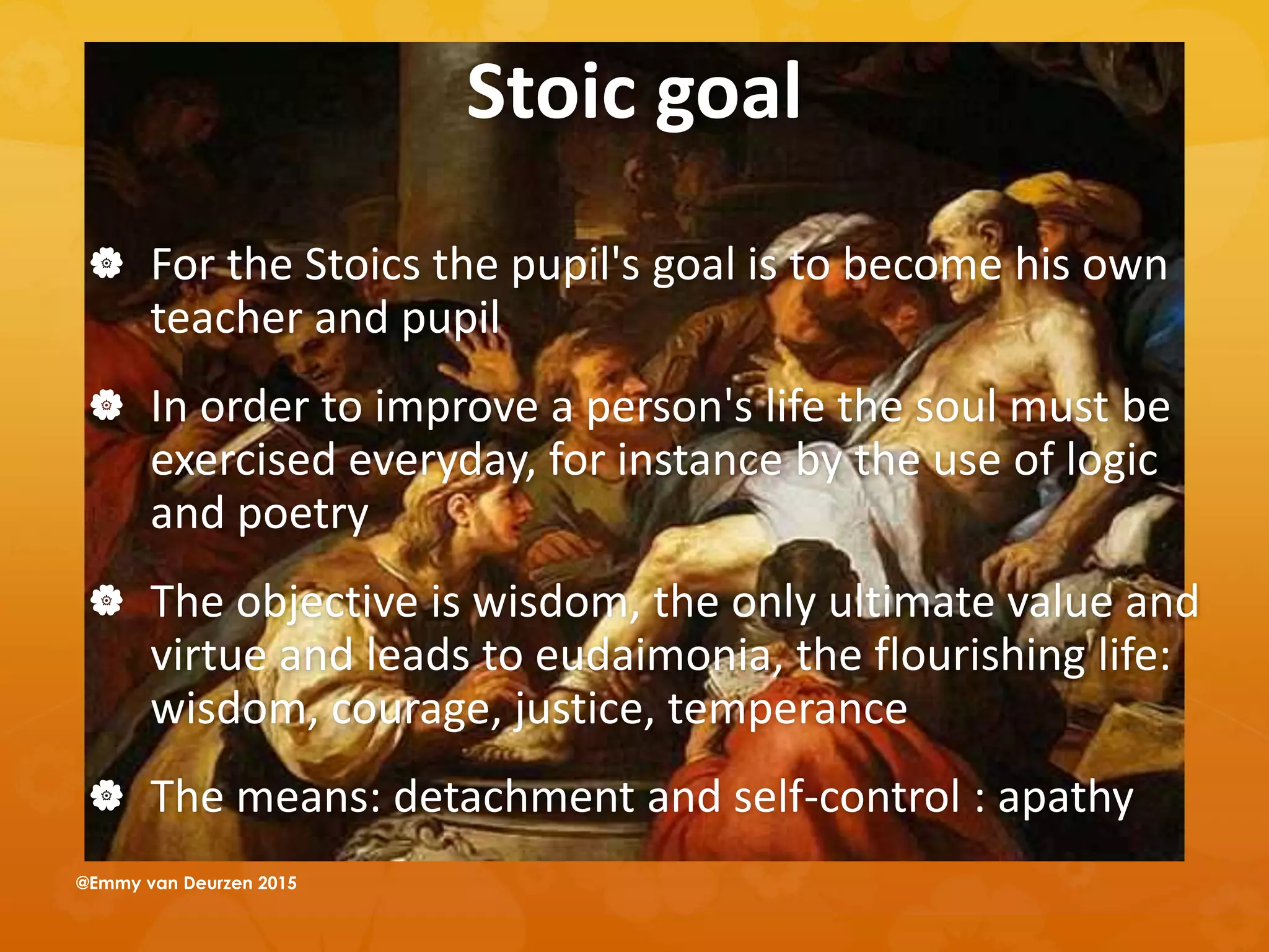 Stoic goal
 For the Stoics the pupil's goal is to become his own
teacher and pupil
 In order to improve a person's life the soul must be
exercised everyday, for instance by the use of logic
and poetry
 The objective is wisdom, the only ultimate value and
virtue and leads to eudaimonia, the flourishing life:
wisdom, courage, justice, temperance
 The means: detachment and self-control : apathy
@Emmy van Deurzen 2015
 