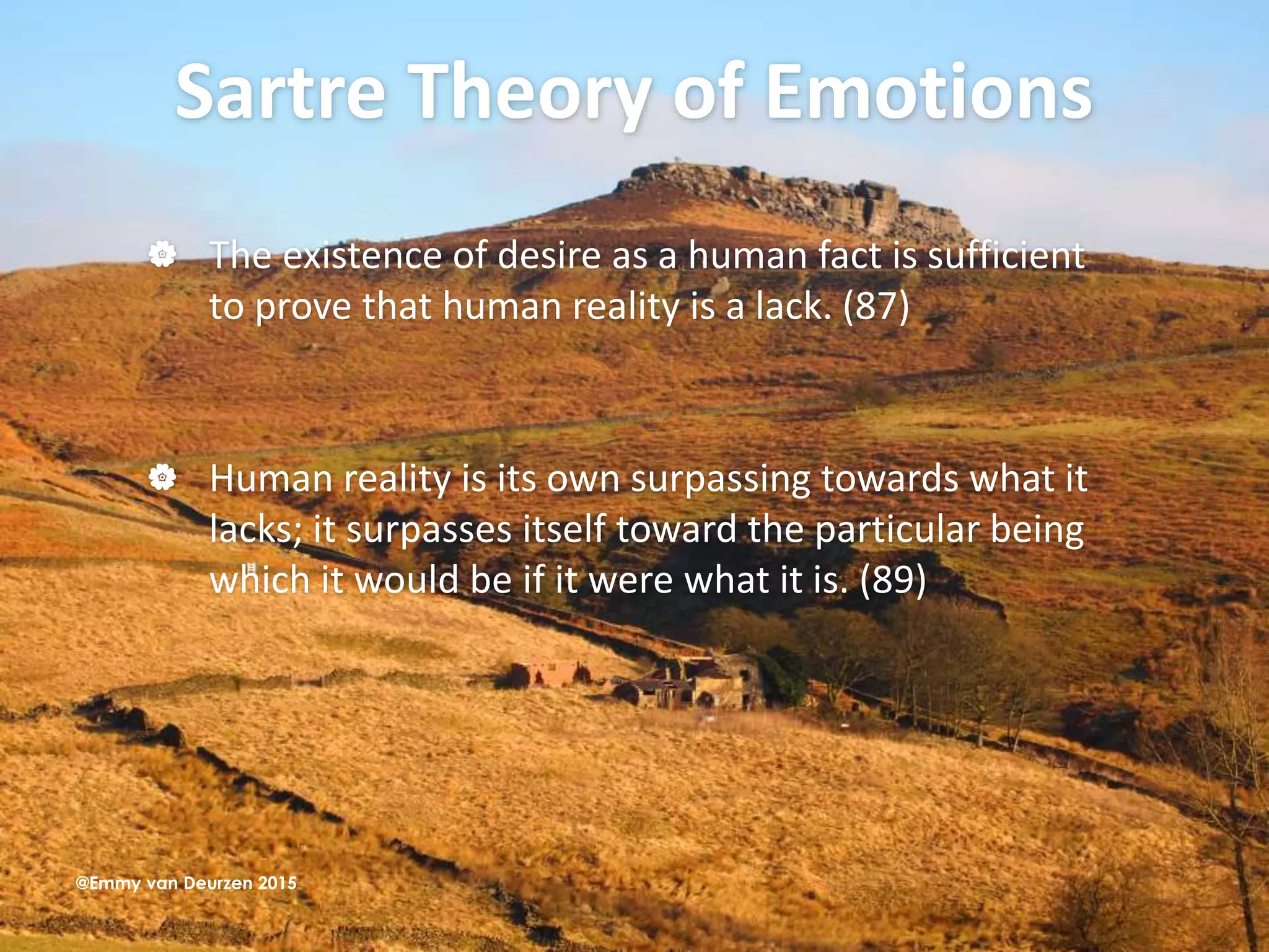 Sartre Theory of Emotions
 The existence of desire as a human fact is sufficient
to prove that human reality is a lack. (87)
 Human reality is its own surpassing towards what it
lacks; it surpasses itself toward the particular being
which it would be if it were what it is. (89)
@Emmy van Deurzen 2015
 